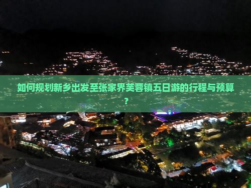 如何规划新乡出发至张家界芙蓉镇五日游的行程与预算？