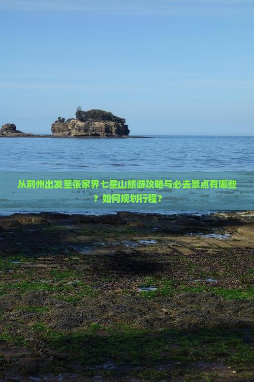 从荆州出发至张家界七星山旅游攻略与必去景点有哪些？如何规划行程？