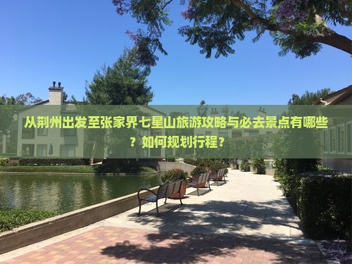 从荆州出发至张家界七星山旅游攻略与必去景点有哪些？如何规划行程？
