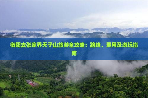 衡阳去张家界天子山旅游全攻略：路线、费用及游玩指南