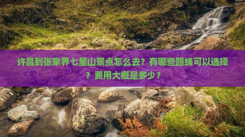 许昌到张家界七星山景点怎么去？有哪些路线可以选择？费用大概是多少？