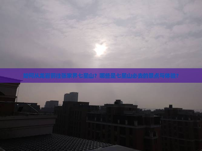 如何从龙岩前往张家界七星山？哪些是七星山必去的景点与体验？