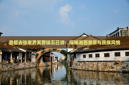 昌都去张家界芙蓉镇五日游：探秘湘西美景与民族风情