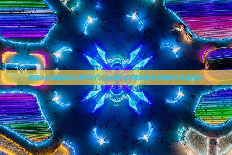 如何从吕梁出发到张家界天门山必去景点有哪些新痛点和热词值得关注？