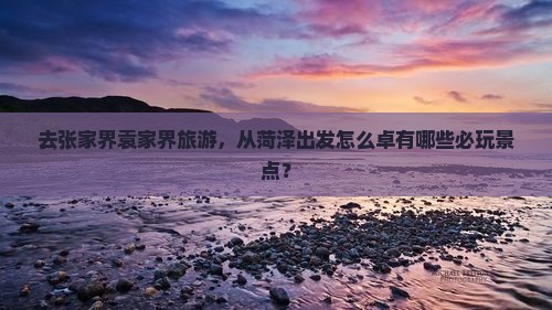 去张家界袁家界旅游，从菏泽出发怎么卓有哪些必玩景点？
