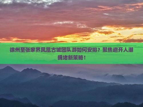 徐州至张家界凤凰古城团队游如何安排？聚焦避开人潮拥堵新策略！