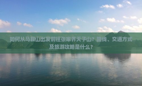 如何从马鞍山出发前往张家界天子山？路线、交通方式及旅游攻略是什么？