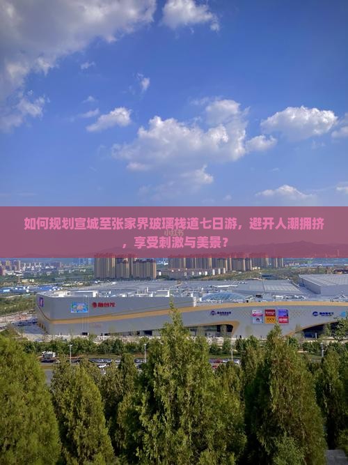 如何规划宣城至张家界玻璃栈道七日游，避开人潮拥挤，享受刺激与美景？