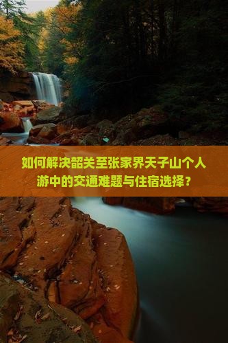 如何解决韶关至张家界天子山个人游中的交通难题与住宿选择？