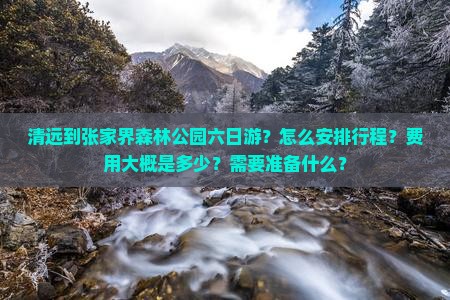 清远到张家界森林公园六日游？怎么安排行程？费用大概是多少？需要准备什么？