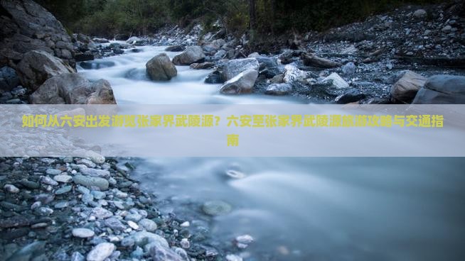 如何从六安出发游览张家界武陵源？六安至张家界武陵源旅游攻略与交通指南