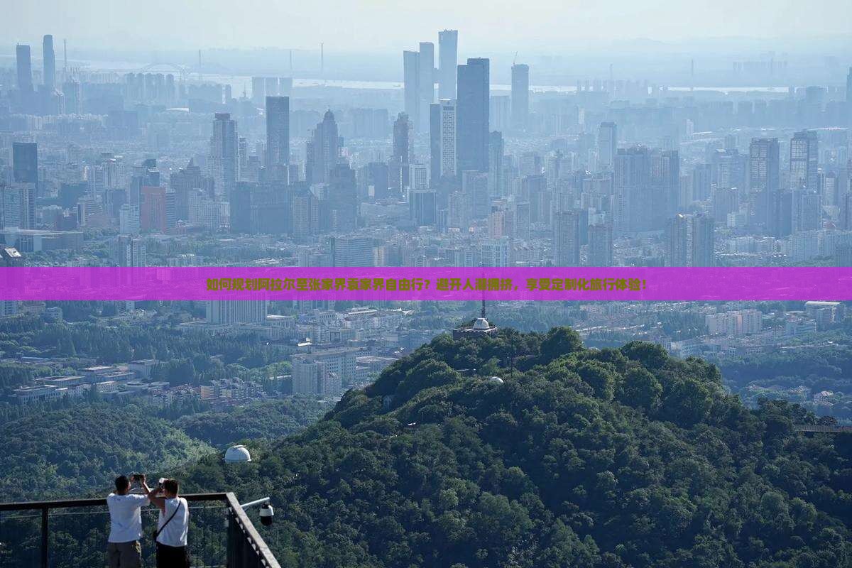 如何规划阿拉尔至张家界袁家界自由行？避开人潮拥挤，享受定制化旅行体验！