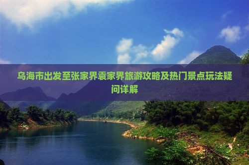乌海市出发至张家界袁家界旅游攻略及热门景点玩法疑问详解