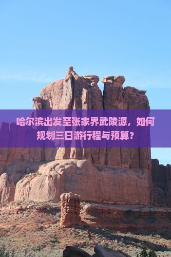 哈尔滨出发至张家界武陵源,如何规划三日游行程与预算? 哈尔滨出发至张家界武陵源,如何规划三日游行程与预算?