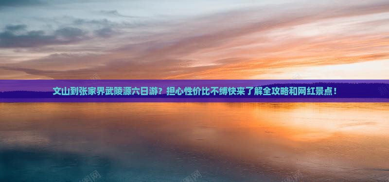 文山到张家界武陵源六日游？担心性价比不缚快来了解全攻略和网红景点！