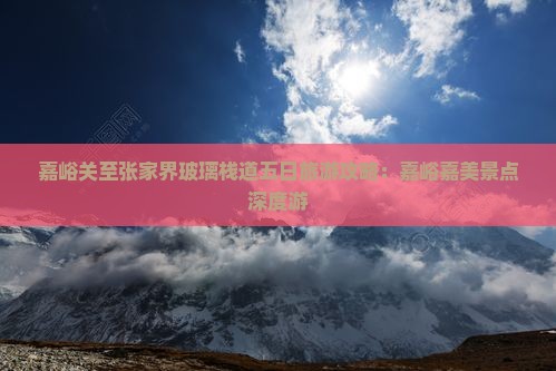 嘉峪关至张家界玻璃栈道五日旅游攻略：嘉峪嘉美景点深度游