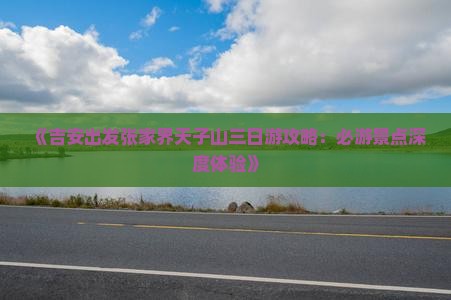 《吉安出发张家界天子山三日游攻略：必游景点深度体验》