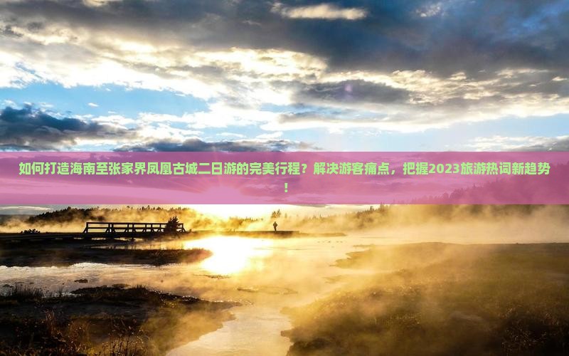 如何打造海南至张家界凤凰古城二日游的完美行程？解决游客痛点，把握2023旅游热词新趋势！