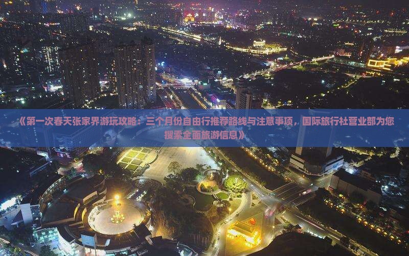 《第一次春天张家界游玩攻略:三个月份自由行推荐路线与注意事项,国际旅行社营业部为您搜索全面旅游信息》 《第一次春天张家界游玩攻略:三个月份自由行推荐路线与注意事项,国际旅行社营业部为您搜索全面旅游信息》