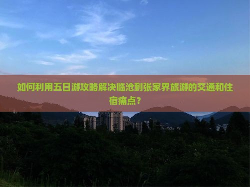 如何利用五日游攻略解决临沧到张家界旅游的交通和住宿痛点？