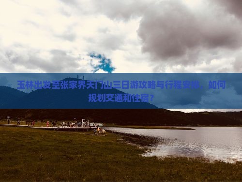 玉林出发至张家界天门山三日游攻略与行程安排，如何规划交通和住宿？