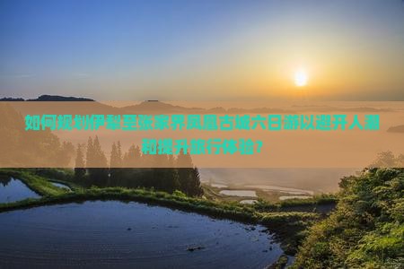 如何规划伊犁至张家界凤凰古城六日游以避开人潮和提升旅行体验？