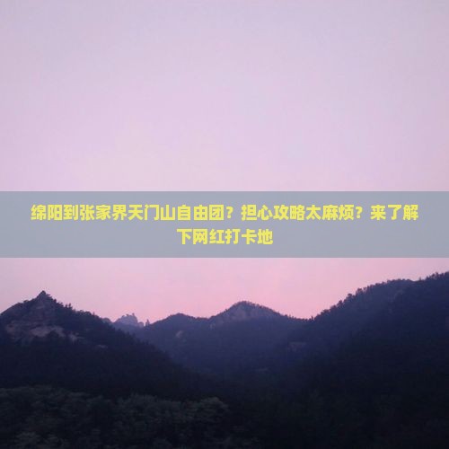 绵阳到张家界天门山自由团？担心攻略太麻烦？来了解下网红打卡地