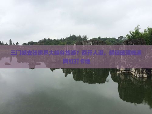 三门峡去张家界大峡谷旅游？避开人潮，解锁玻璃栈道+网红打卡地