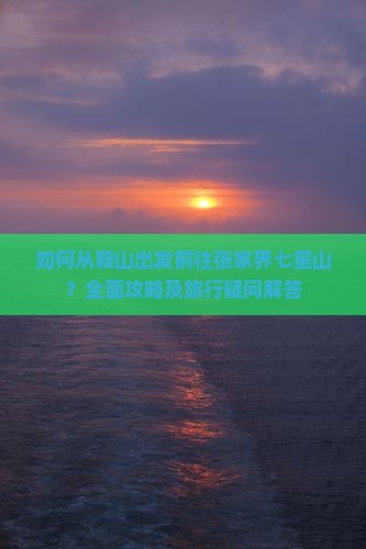 如何从鞍山出发前往张家界七星山？全面攻略及旅行疑问解答