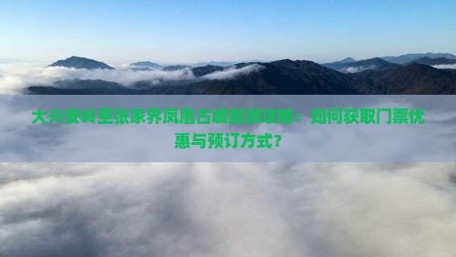 大兴安岭至张家界凤凰古城旅游攻略：如何获取门票优惠与预订方式？