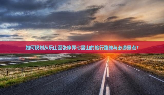 如何规划从乐山至张家界七星山的旅行路线与必游景点？