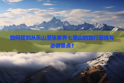 如何规划从乐山至张家界七星山的旅行路线与必游景点？
