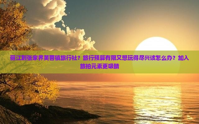 丽江到张家界芙蓉镇旅行社？旅行预算有限又想玩得尽兴该怎么办？加入旅拍元素更吸睛