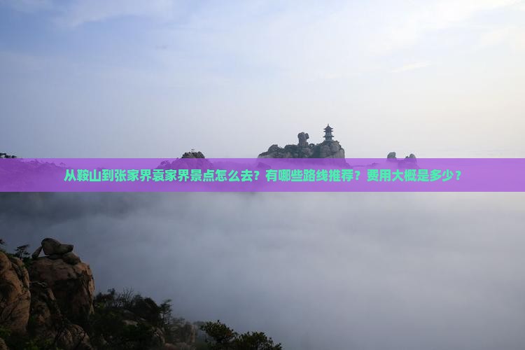 从鞍山到张家界袁家界景点怎么去？有哪些路线推荐？费用大概是多少？