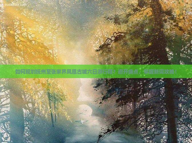 如何规划抚州至张家界凤凰古城六日游行程？避开痛点，掌握新词攻略！