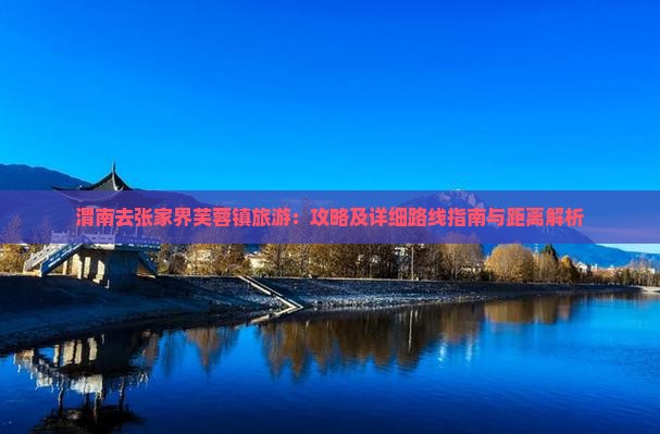 渭南去张家界芙蓉镇旅游：攻略及详细路线指南与距离解析
