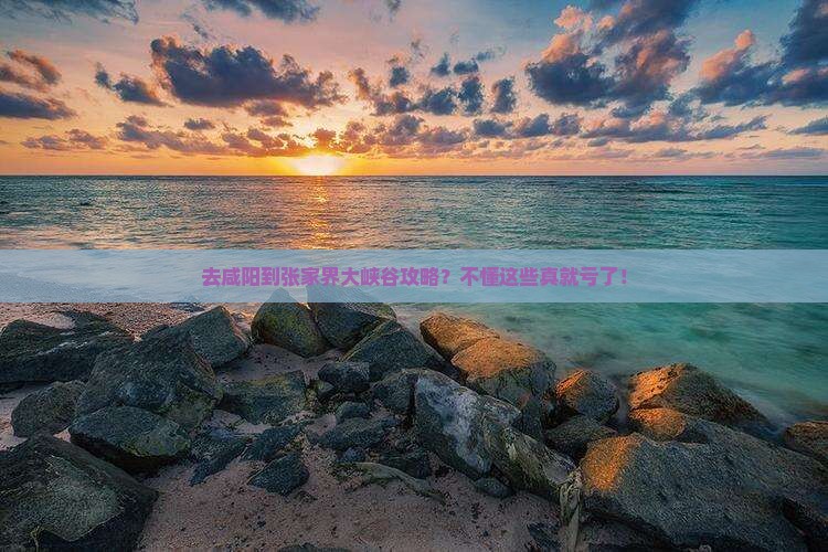 去咸阳到张家界大峡谷攻略？不懂这些真就亏了！