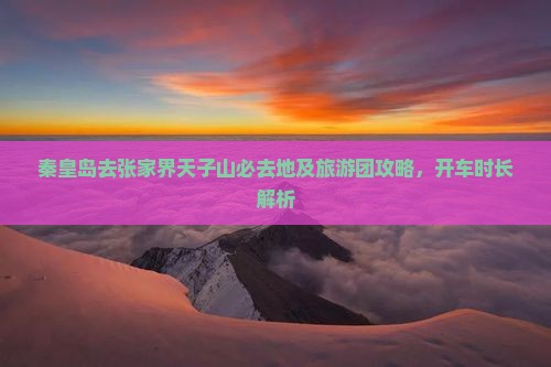 秦皇岛去张家界天子山必去地及旅游团攻略,开车时长解析 秦皇岛去张家界天子山必去地及旅游团攻略,开车时长解析
