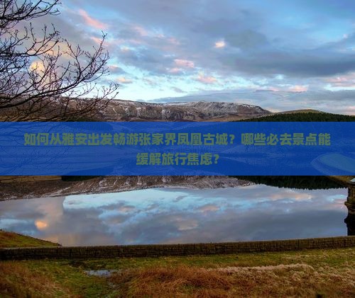如何从雅安出发畅游张家界凤凰古城？哪些必去景点能缓解旅行焦虑？