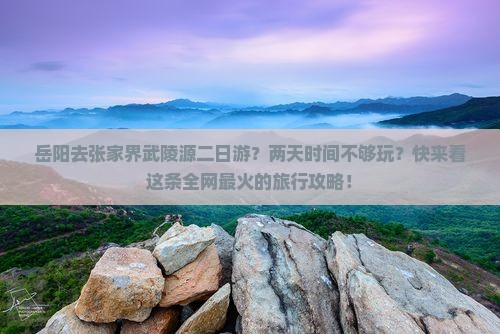 岳阳去张家界武陵源二日游？两天时间不够玩？快来看这条全网最火的旅行攻略！