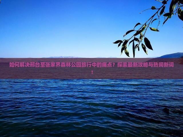 如何解决邢台至张家界森林公园旅行中的痛点？探索最新攻略与热词新词！