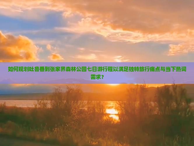 如何规划吐鲁番到张家界森林公园七日游行程以满足独特旅行痛点与当下热词需求？