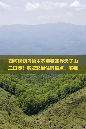 如何规划乌鲁木齐至张家界天子山二日游？解决交通住宿痛点，解锁最新旅行热词攻略！
