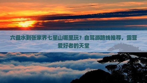 六盘水到张家界七星山哪里玩？自驾游路线推荐，露营爱好者的天堂