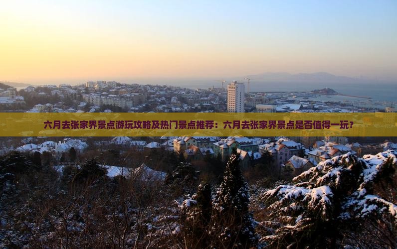 六月去张家界景点游玩攻略及热门景点推荐：六月去张家界景点是否值得一玩？