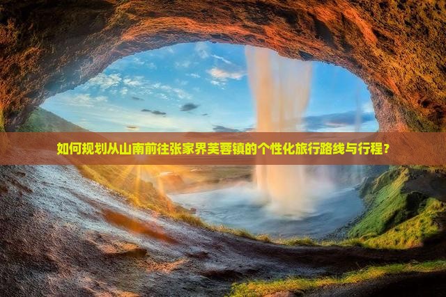 如何规划从山南前往张家界芙蓉镇的个性化旅行路线与行程？