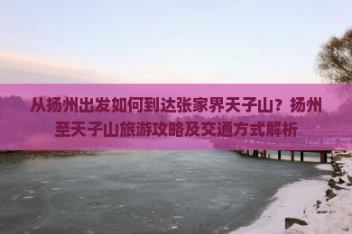 从扬州出发如何到达张家界天子山？扬州至天子山旅游攻略及交通方式解析