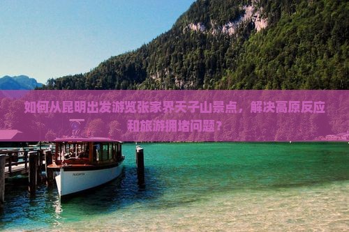 如何从昆明出发游览张家界天子山景点，解决高原反应和旅游拥堵问题？