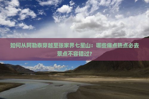 如何从阿勒泰穿越至张家界七星山：哪些痛点热点必去景点不容错过？