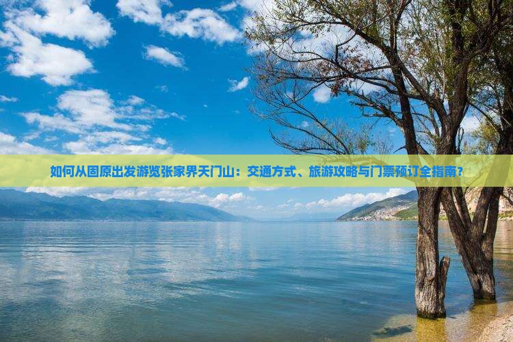 如何从固原出发游览张家界天门山：交通方式、旅游攻略与门票预订全指南？